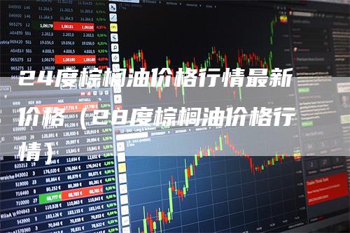 24度棕榈油价格行情最新价格（28度棕榈油价格行情）