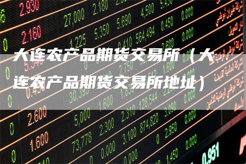 大连农产品期货交易所（大连农产品期货交易所地址）