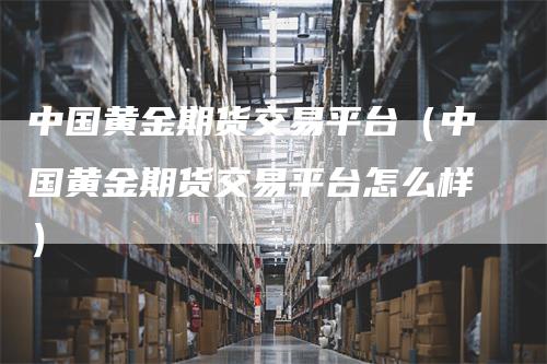中国黄金期货交易平台（中国黄金期货交易平台怎么样）