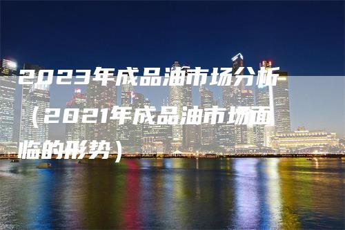 2023年成品油市场分析（2021年成品油市场面临的形势）