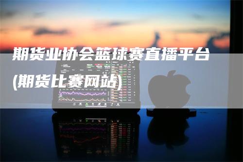 期货业协会篮球赛直播平台(期货比赛网站)