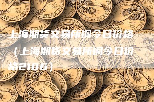 上海期货交易所铜今日价格（上海期货交易所铜今日价格2106）