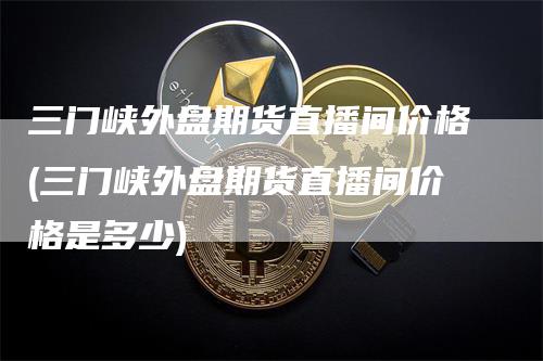 三门峡外盘期货直播间价格(三门峡外盘期货直播间价格是多少)