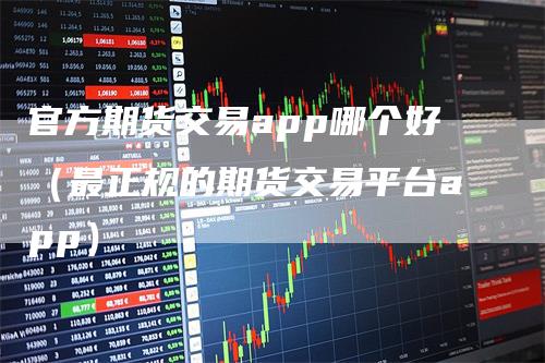 官方期货交易app哪个好（最正规的期货交易平台app）