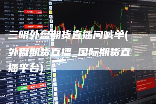 三明外盘期货直播间喊单(外盘期货直播_国际期货直播平台)