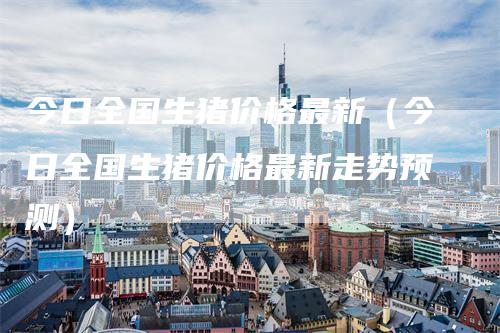 今日全国生猪价格最新（今日全国生猪价格最新走势预测）