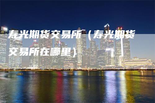 寿光期货交易所（寿光期货交易所在哪里）