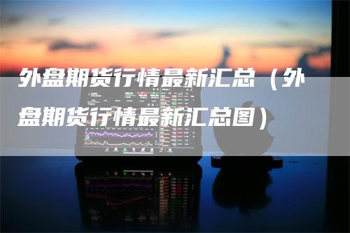 外盘期货行情最新汇总（外盘期货行情最新汇总图）