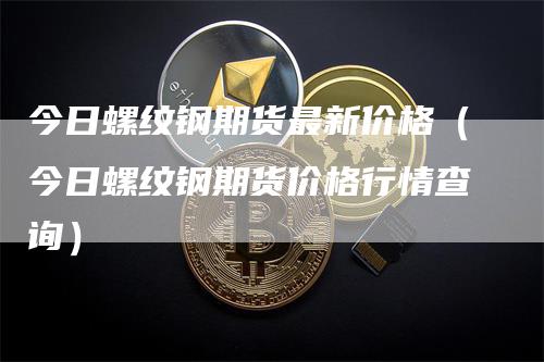 今日螺纹钢期货最新价格（今日螺纹钢期货价格行情查询）