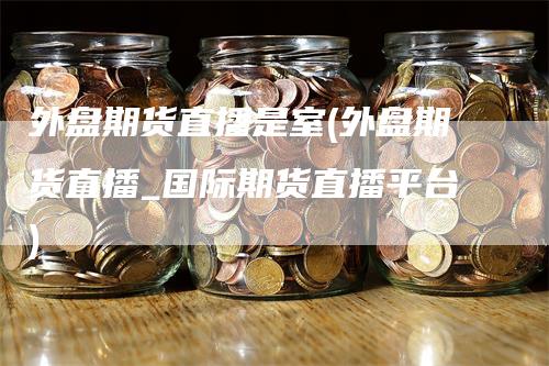 外盘期货直播是室(外盘期货直播_国际期货直播平台)