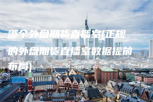 哪个外盘期货直播室(正规的外盘期货直播室数据提前布局)