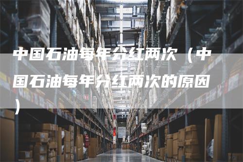 中国石油每年分红两次（中国石油每年分红两次的原因）