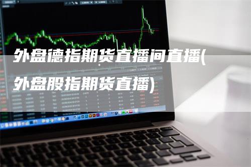外盘德指期货直播间直播(外盘股指期货直播)-恒远期货