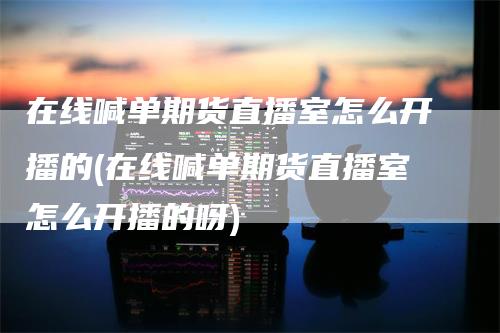 在线喊单期货直播室怎么开播的(在线喊单期货直播室怎么开播的呀)