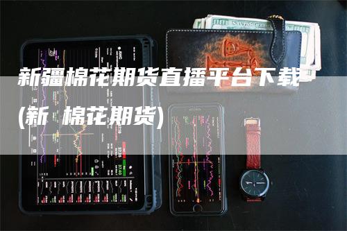 新疆棉花期货直播平台下载(新彊棉花期货)-恒远期货