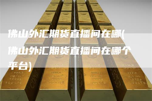 佛山外汇期货直播间在哪(佛山外汇期货直播间在哪个平台)