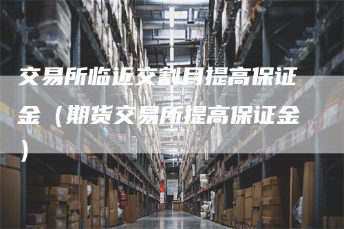 交易所临近交割月提高保证金（期货交易所提高保证金）