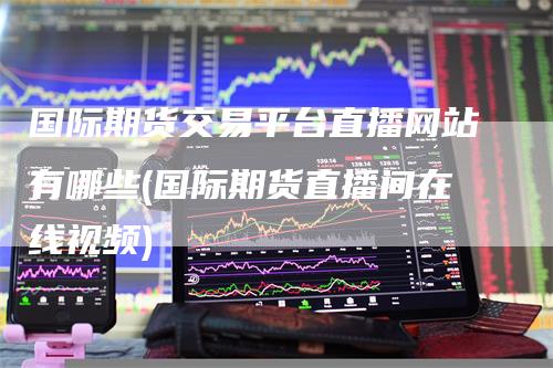 国际期货交易平台直播网站有哪些(国际期货直播间在线视频)