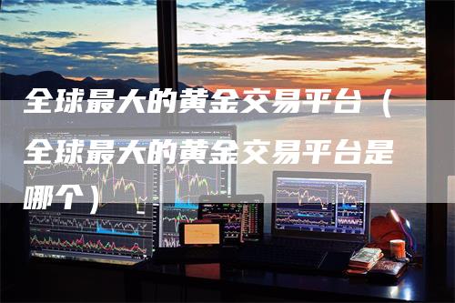 全球最大的黄金交易平台(全球最大的黄金交易平台是哪个)-恒远期货