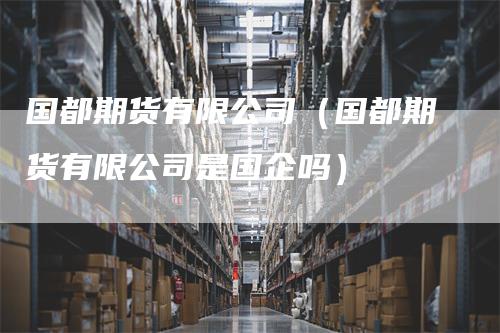 国都期货有限公司（国都期货有限公司是国企吗）