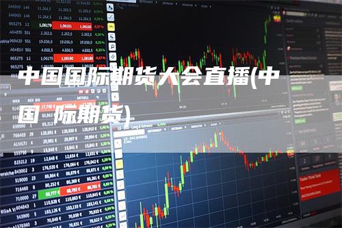 中国国际期货大会直播(中国囯际期货)