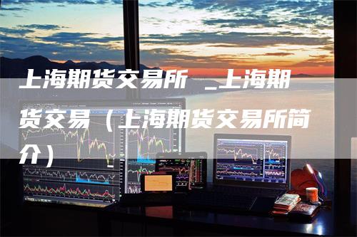 上海期货交易所 _上海期货交易（上海期货交易所简介）