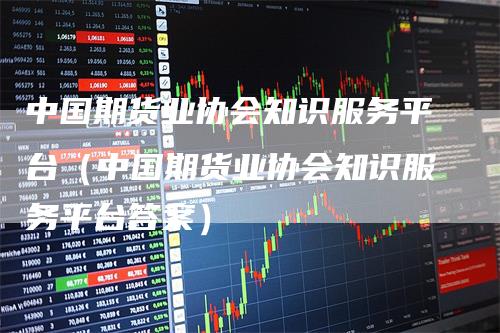 中国期货业协会知识服务平台(中国期货业协会知识服务平台答案)-恒远期货