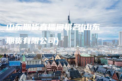 山东期货直播间排名(山东期货有限公司)
