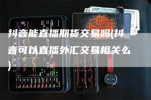 抖音能直播期货交易吗(抖音可以直播外汇交易相关么)