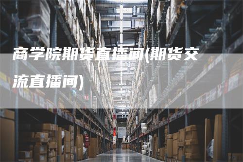 商学院期货直播间(期货交流直播间)