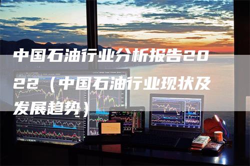 中国石油行业分析报告2022（中国石油行业现状及发展趋势）