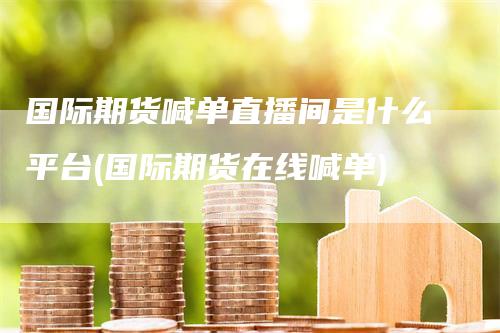国际期货喊单直播间是什么平台(国际期货在线喊单)