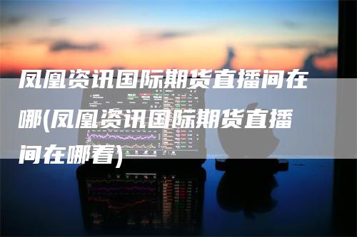 凤凰资讯国际期货直播间在哪(凤凰资讯国际期货直播间在哪看)