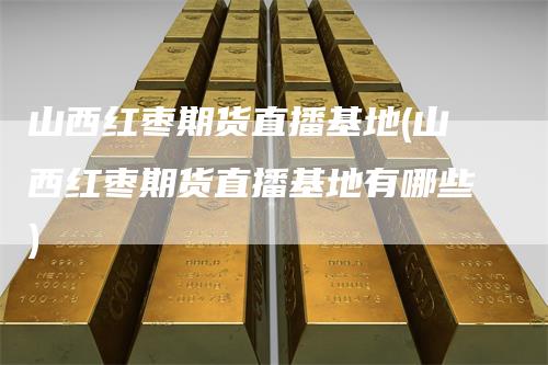 山西红枣期货直播基地(山西红枣期货直播基地有哪些)