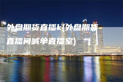 外盘期货直播k(外盘期货直播间喊单直播室)