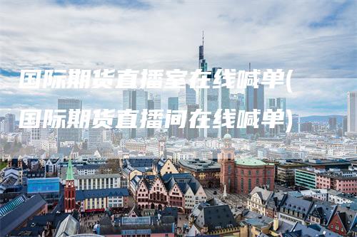 国际期货直播室在线喊单(国际期货直播间在线喊单)