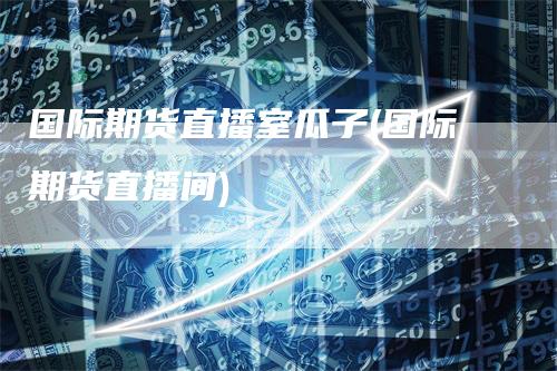 国际期货直播室瓜子(国际期货直播间)