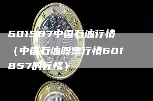 601587中国石油行情（中国石油股票行情601857的行情）