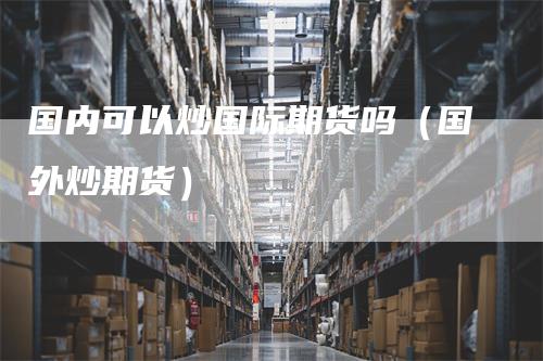 国内可以炒国际期货吗(国外炒期货)-恒远期货