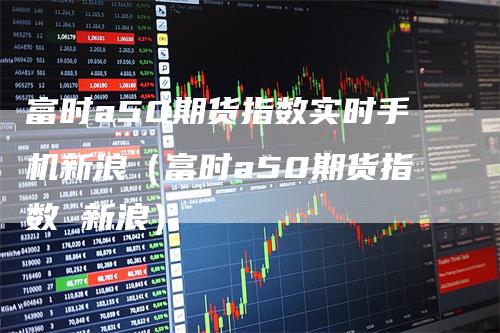 富时a50期货指数实时手机新浪（富时a50期货指数 新浪）