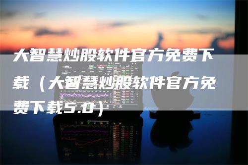 大智慧炒股软件官方免费下载（大智慧炒股软件官方免费下载5.0）