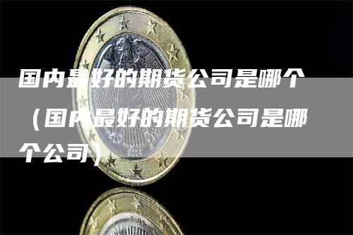 国内最好的期货公司是哪个(国内最好的期货公司是哪个公司)-恒远期货