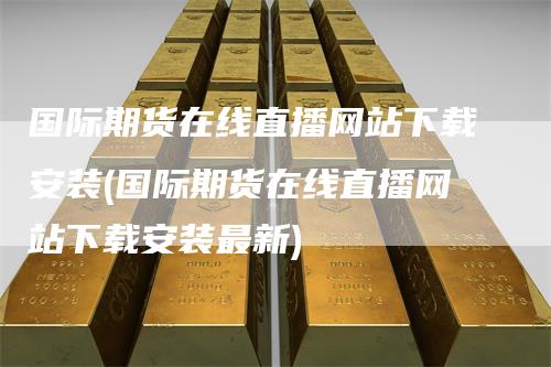 国际期货在线直播网站下载安装(国际期货在线直播网站下载安装最新)