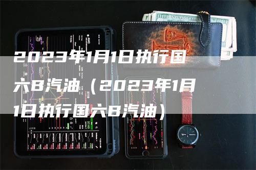 2023年1月1日执行国六B汽油（2023年1月1日执行国六B汽油）