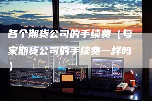 各个期货公司的手续费（每家期货公司的手续费一样吗）