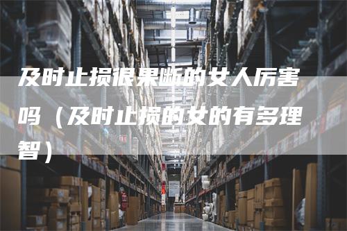 及时止损很果断的女人厉害吗(及时止损的女的有多理智)-恒远期货