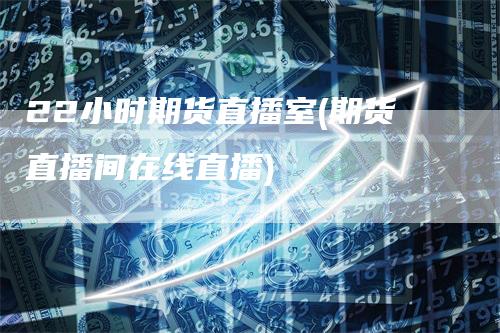 22小时期货直播室(期货直播间在线直播)