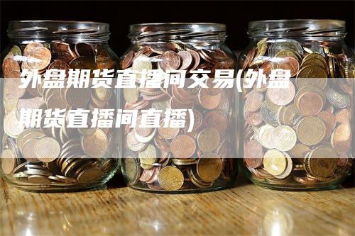 外盘期货直播间交易(外盘期货直播间直播)