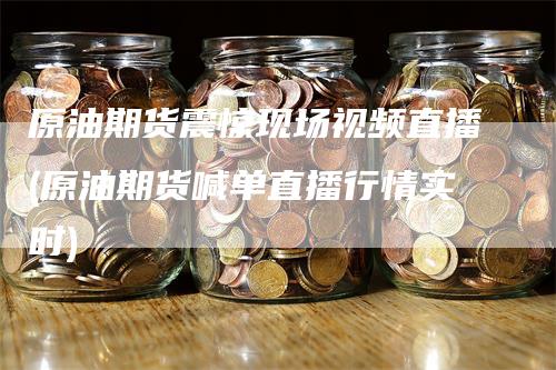 原油期货震惊现场视频直播(原油期货喊单直播行情实时)