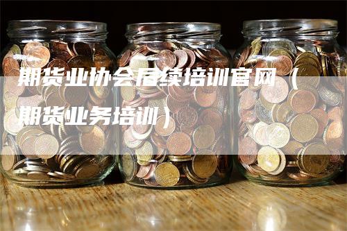 期货业协会后续培训官网（期货业务培训）